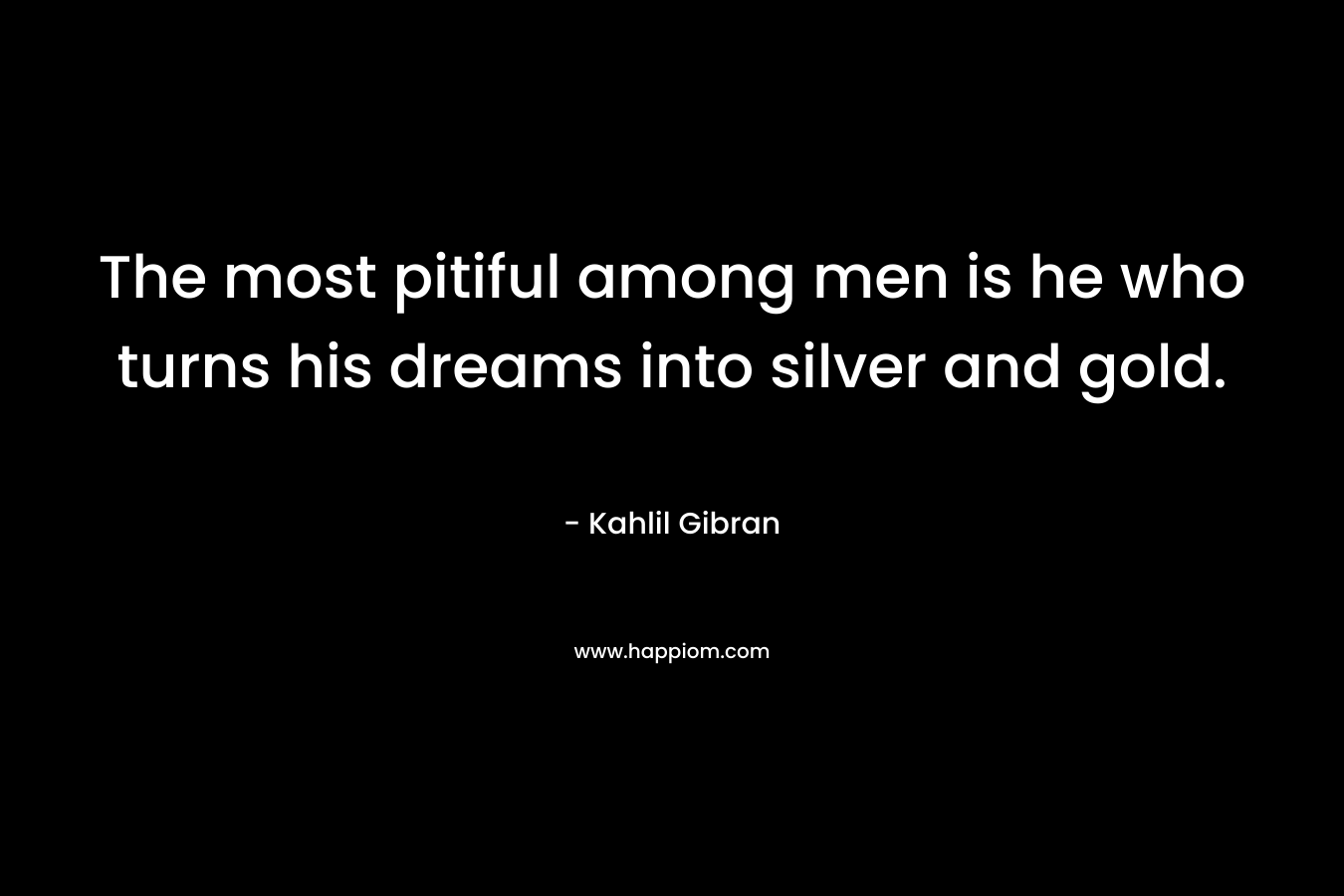 The most pitiful among men is he who turns his dreams into silver and gold. – Kahlil Gibran
