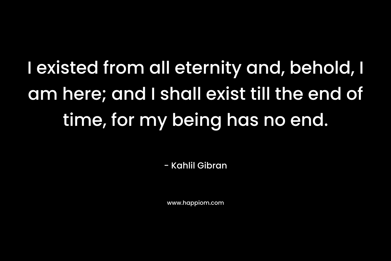 I existed from all eternity and, behold, I am here; and I shall exist till the end of time, for my being has no end. – Kahlil Gibran