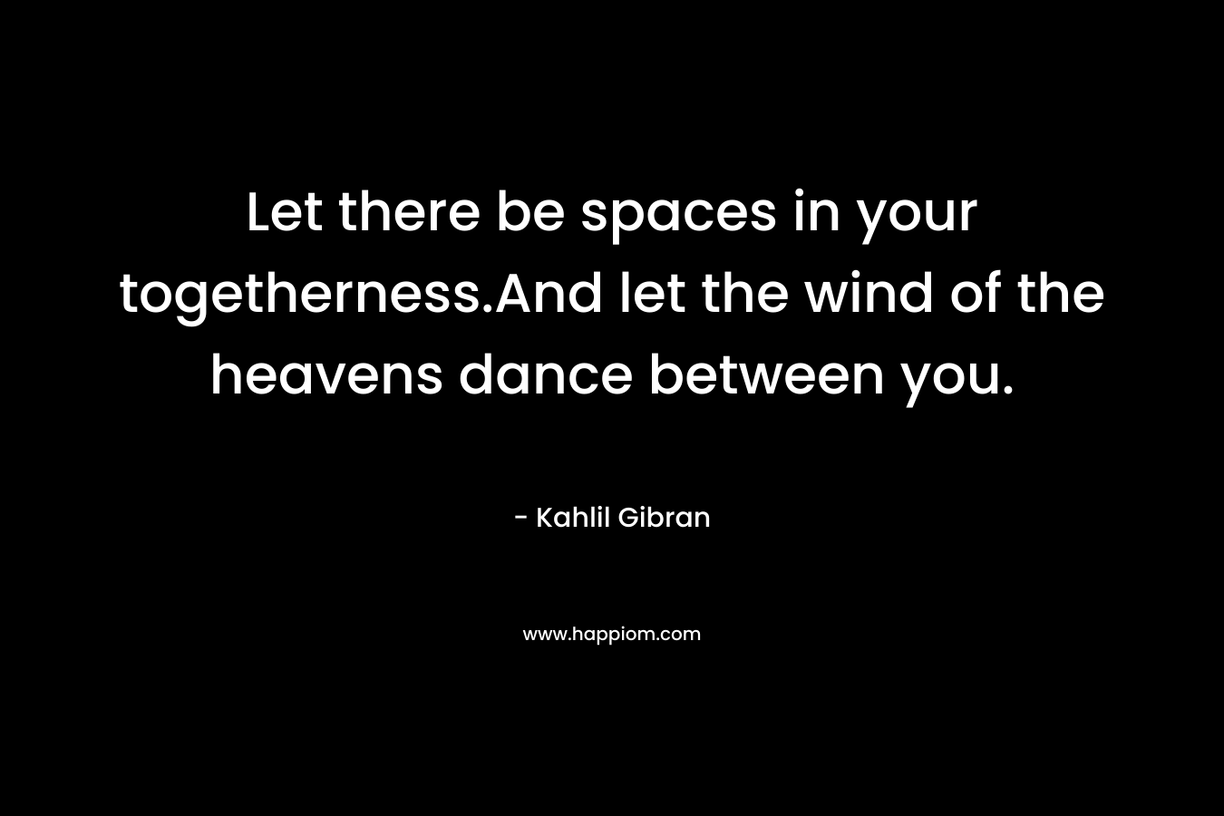Let there be spaces in your togetherness.And let the wind of the heavens dance between you. – Kahlil Gibran