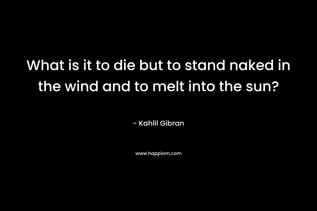 What is it to die but to stand naked in the wind and to melt into the sun? – Kahlil Gibran