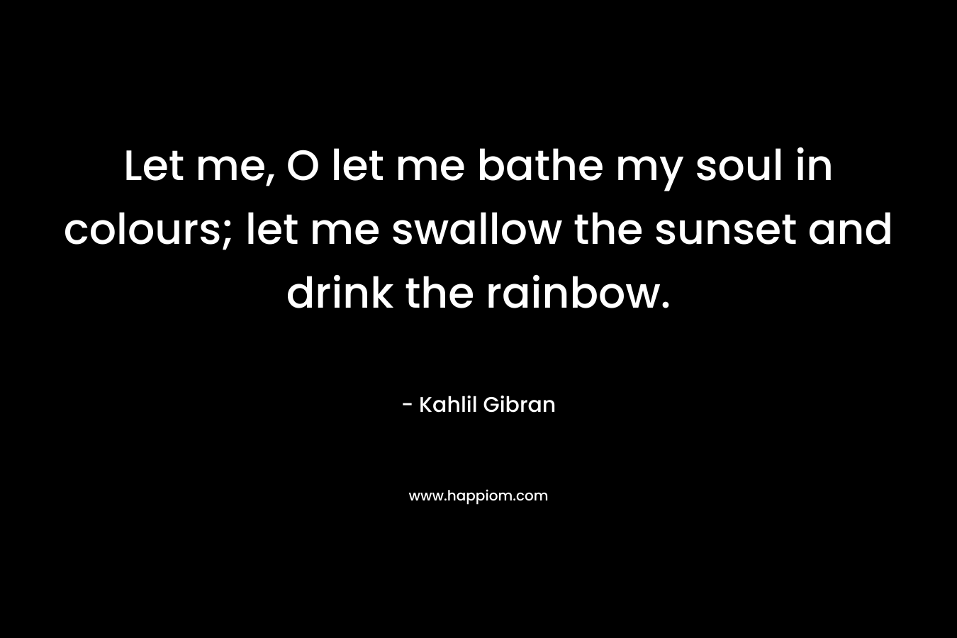 Let me, O let me bathe my soul in colours; let me swallow the sunset and drink the rainbow.