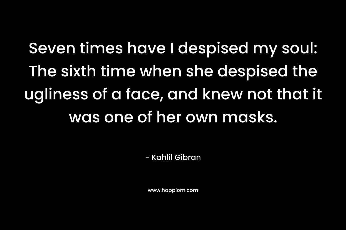 Seven times have I despised my soul: The sixth time when she despised the ugliness of a face, and knew not that it was one of her own masks. – Kahlil Gibran