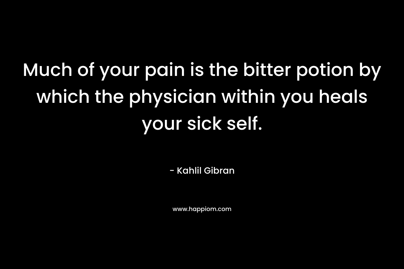 Much of your pain is the bitter potion by which the physician within you heals your sick self. – Kahlil Gibran