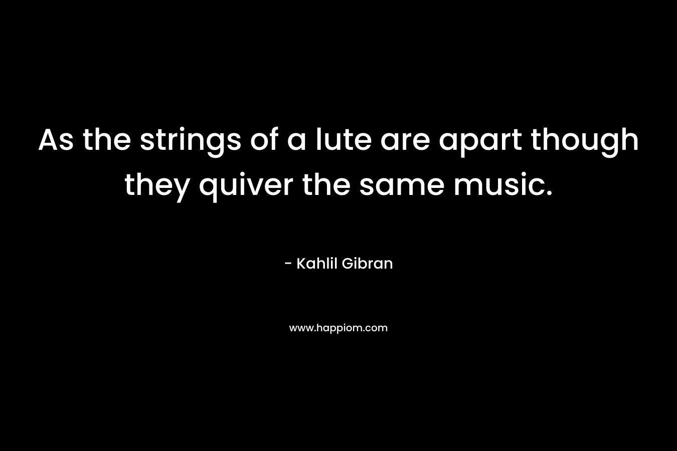 As the strings of a lute are apart though they quiver the same music. – Kahlil Gibran