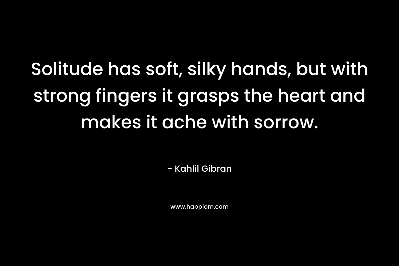 Solitude has soft, silky hands, but with strong fingers it grasps the heart and makes it ache with sorrow.