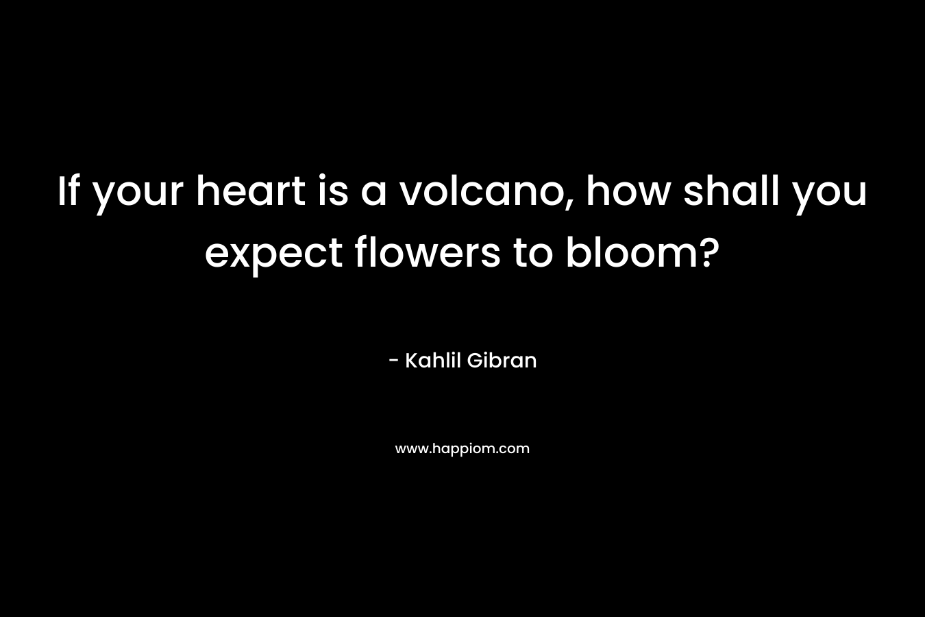 If your heart is a volcano, how shall you expect flowers to bloom? – Kahlil Gibran