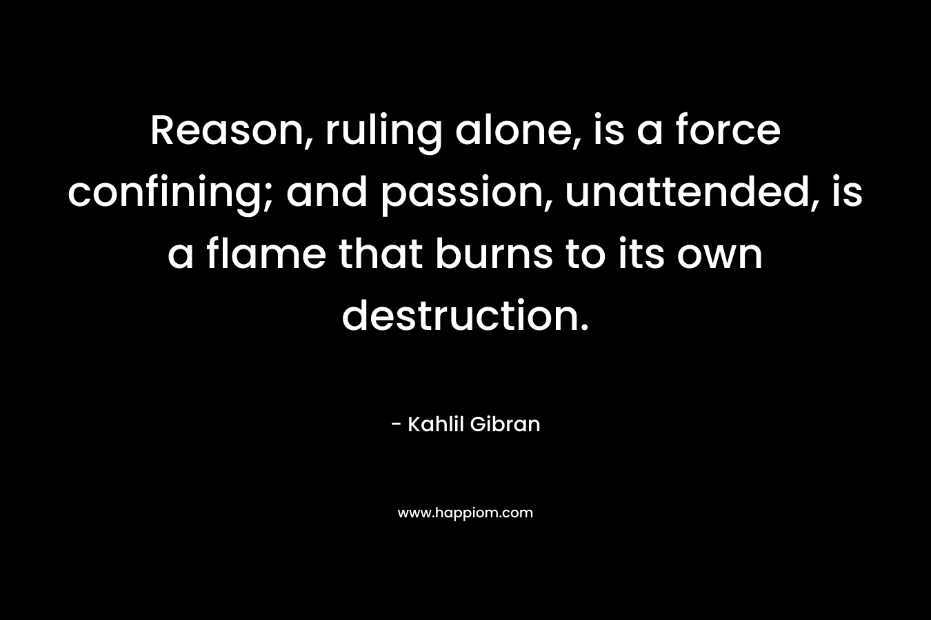 Reason, ruling alone, is a force confining; and passion, unattended, is a flame that burns to its own destruction.