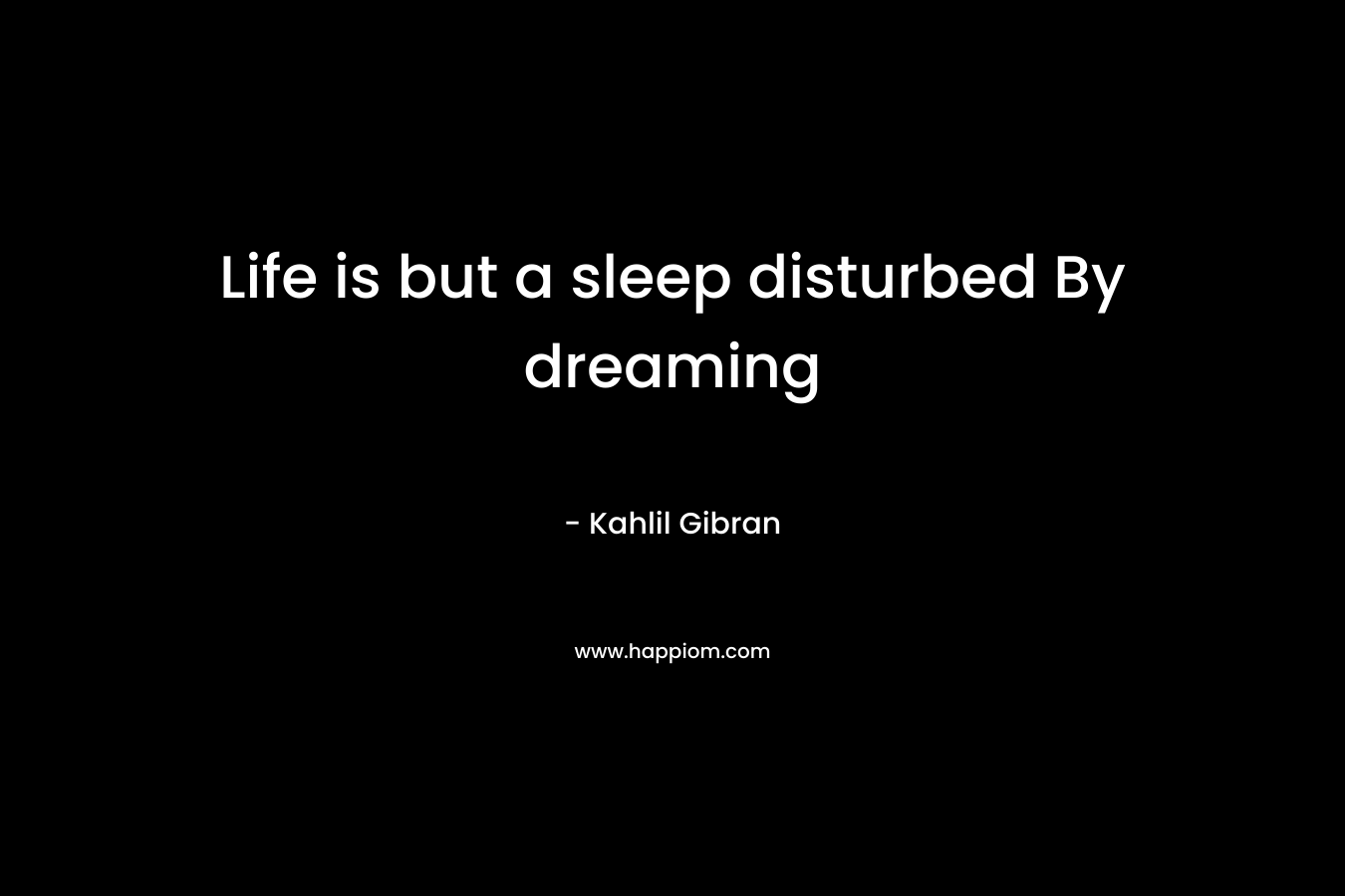 Life is but a sleep disturbed By dreaming – Kahlil Gibran