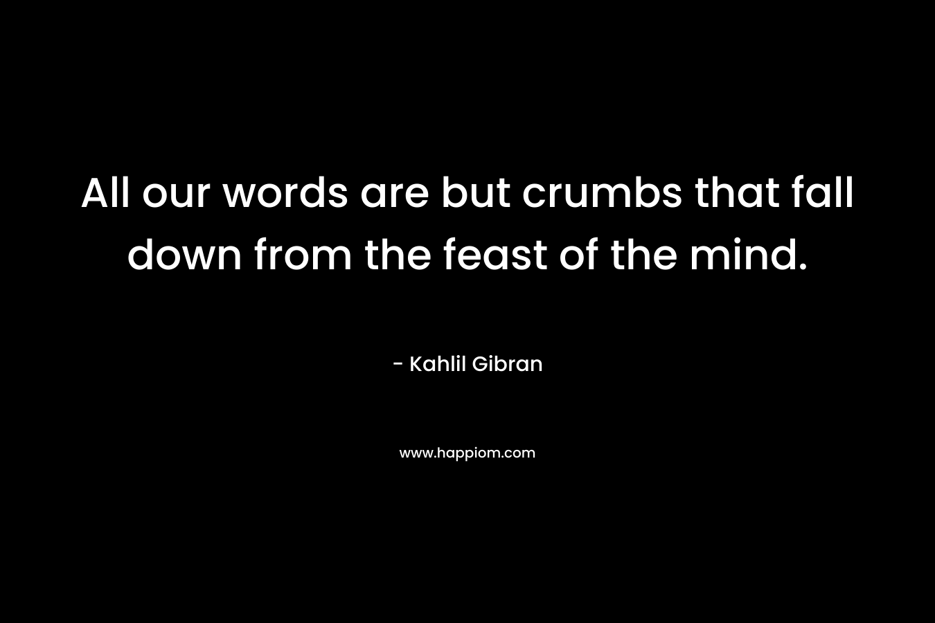 All our words are but crumbs that fall down from the feast of the mind.