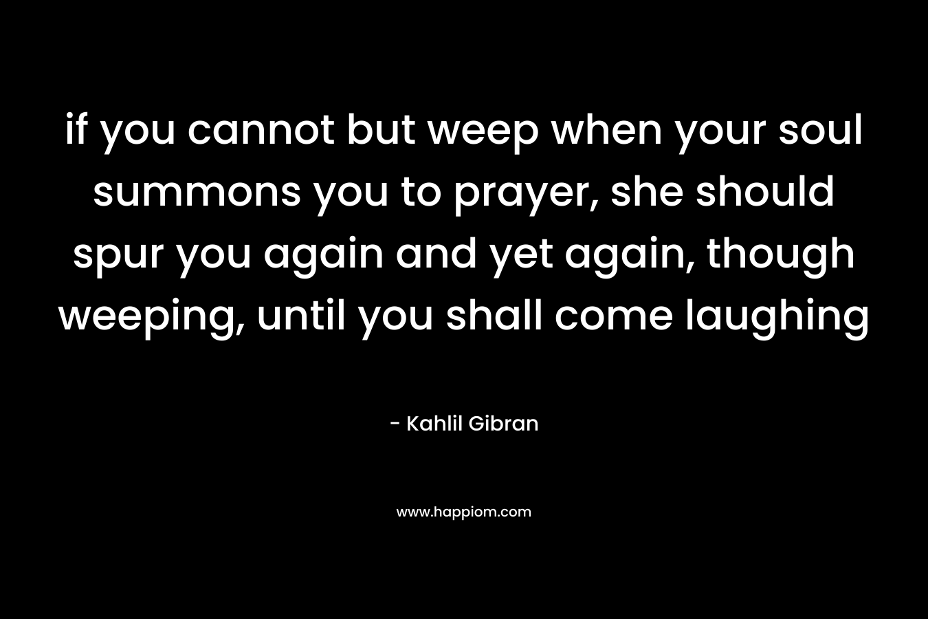 if you cannot but weep when your soul summons you to prayer, she should spur you again and yet again, though weeping, until you shall come laughing – Kahlil Gibran