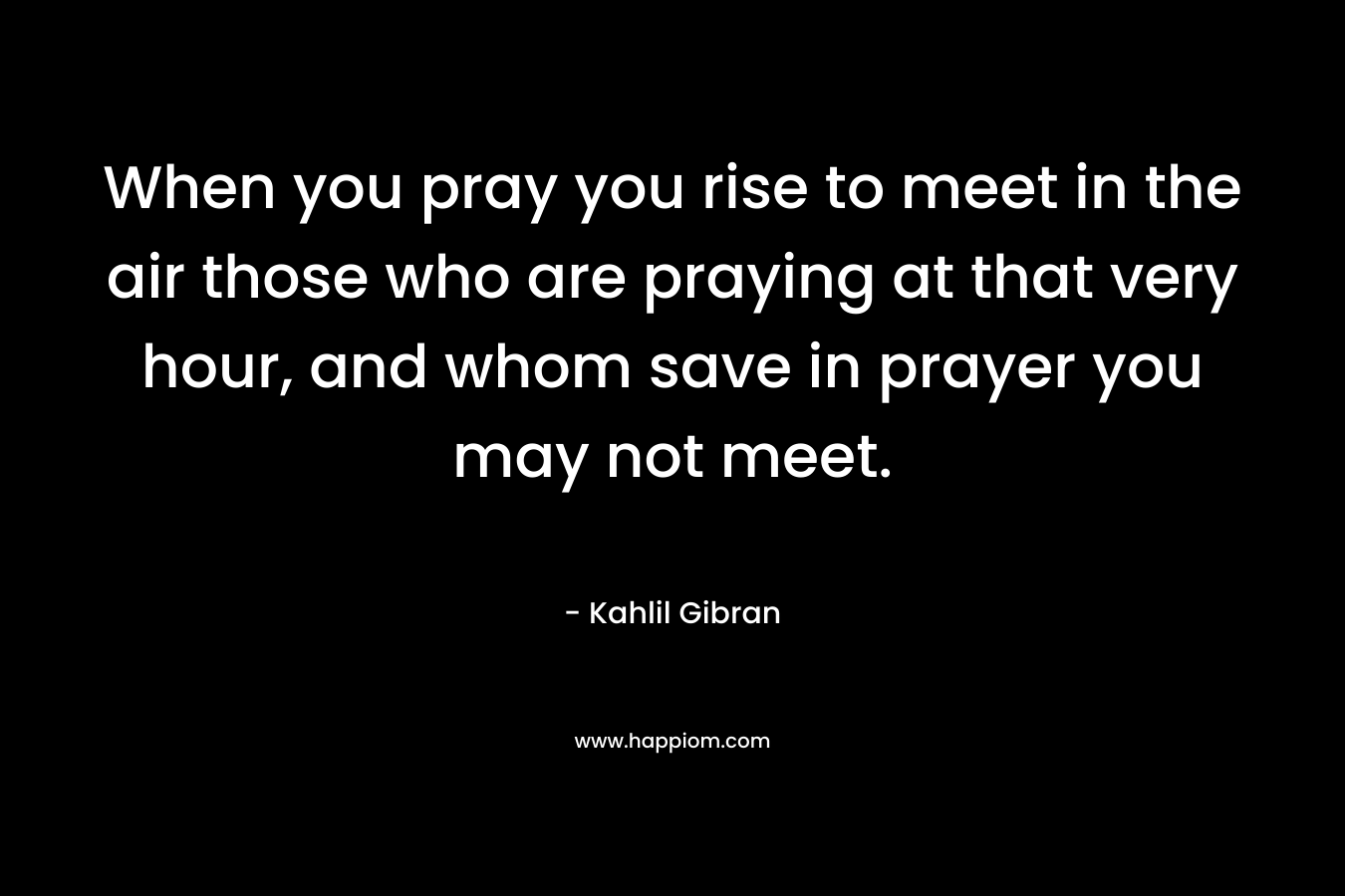 When you pray you rise to meet in the air those who are praying at that very hour, and whom save in prayer you may not meet.