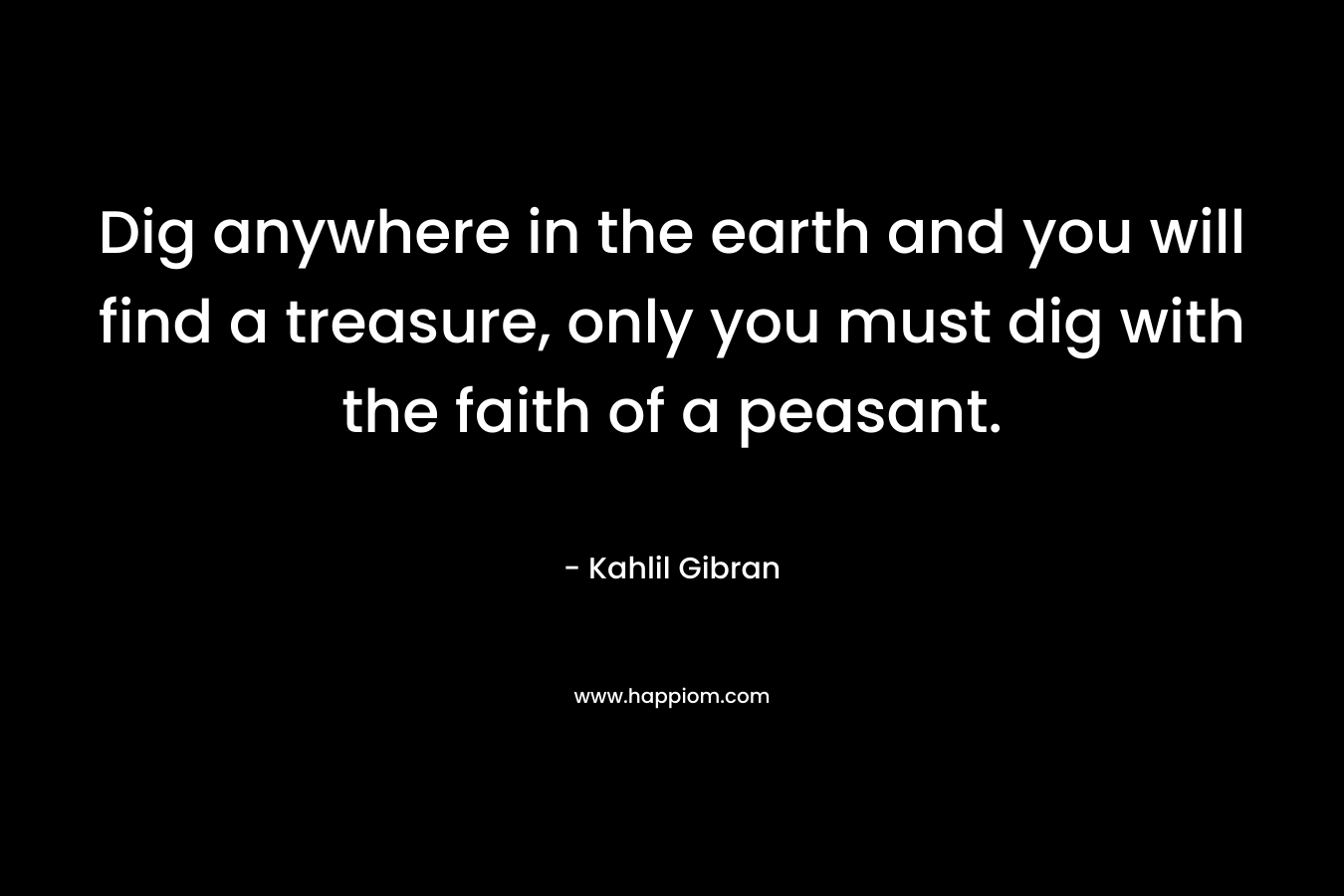 Dig anywhere in the earth and you will find a treasure, only you must dig with the faith of a peasant.