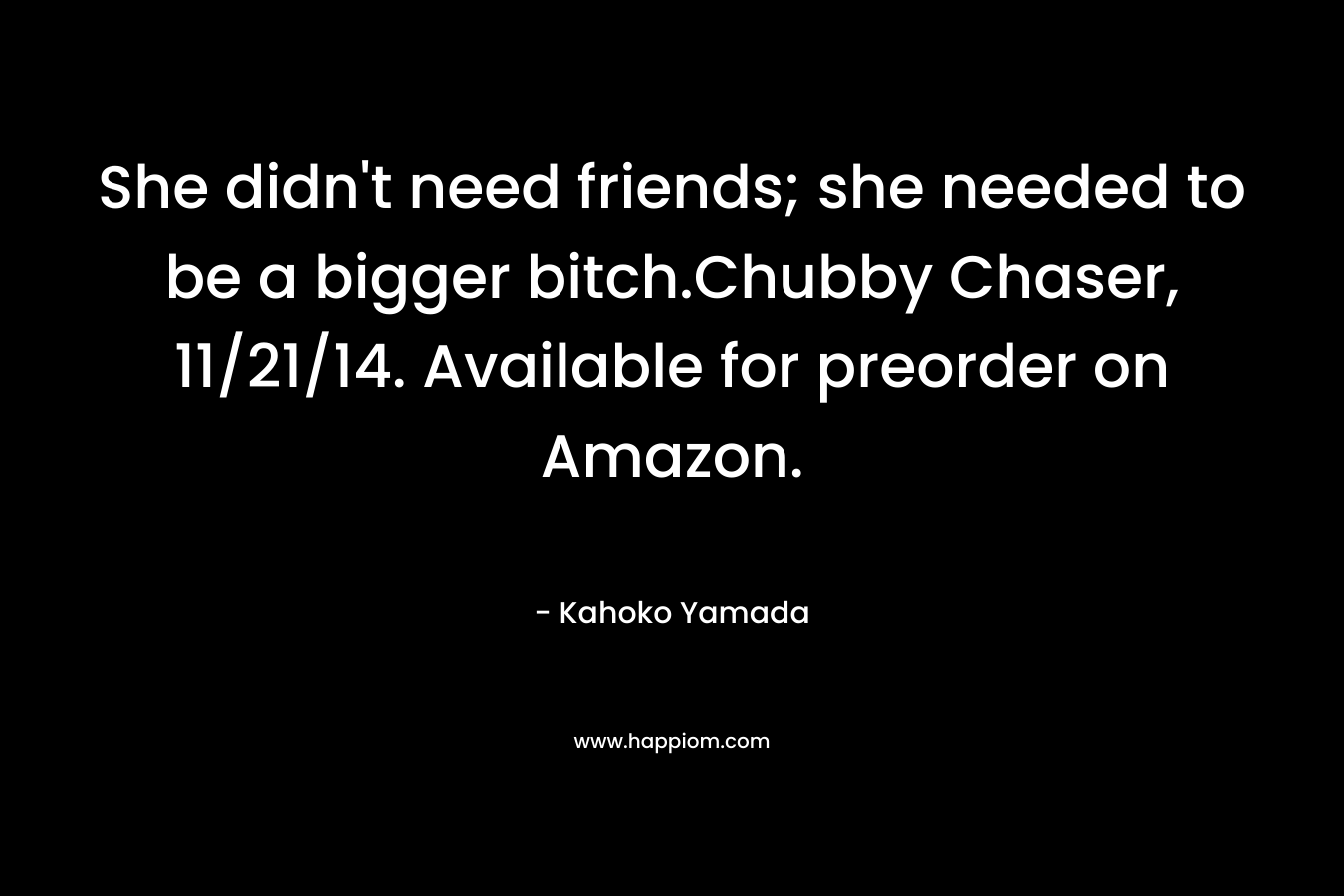 She didn’t need friends; she needed to be a bigger bitch.Chubby Chaser, 11/21/14. Available for preorder on Amazon. – Kahoko Yamada