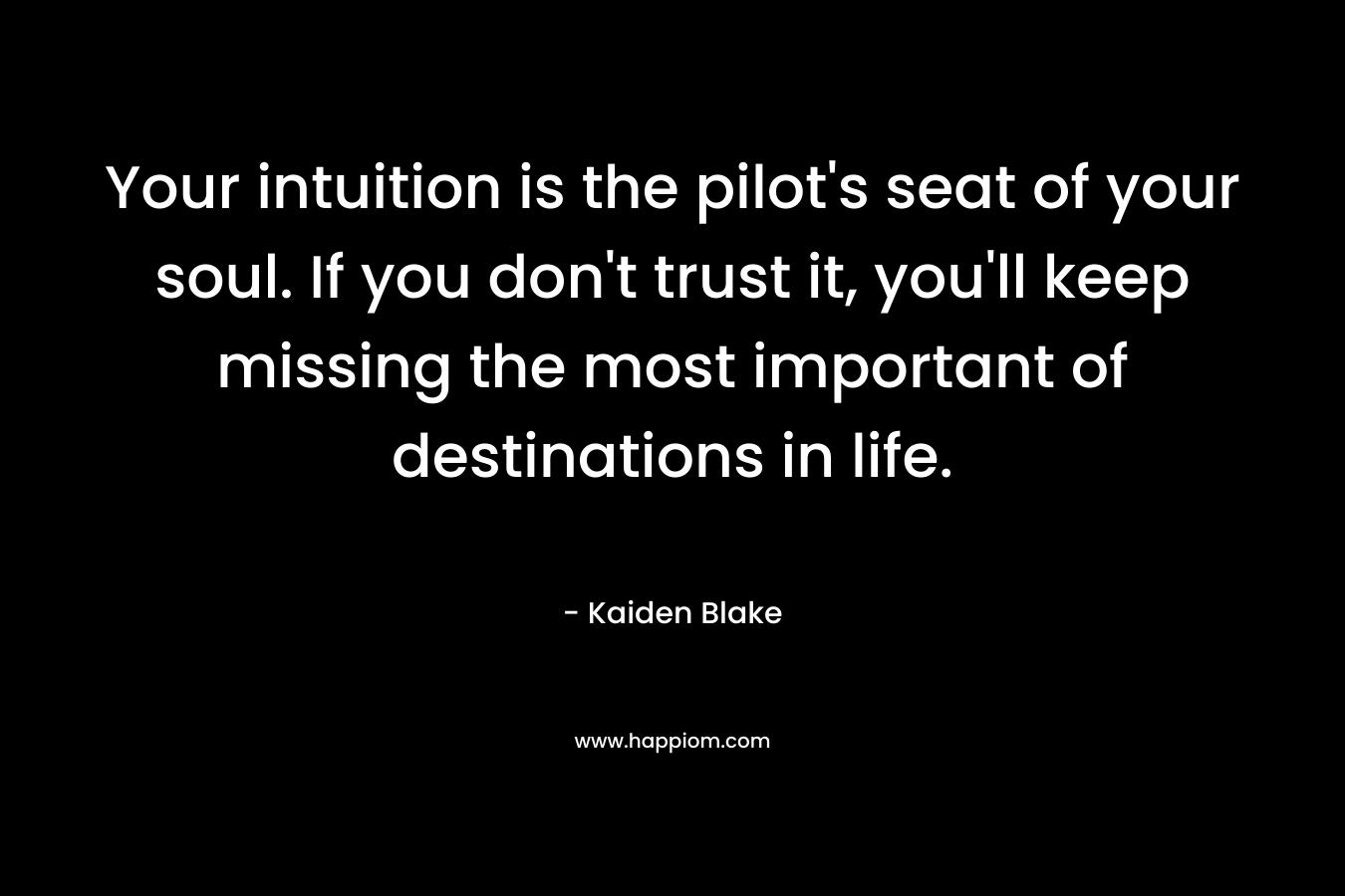 Your intuition is the pilot’s seat of your soul. If you don’t trust it, you’ll keep missing the most important of destinations in life. – Kaiden Blake
