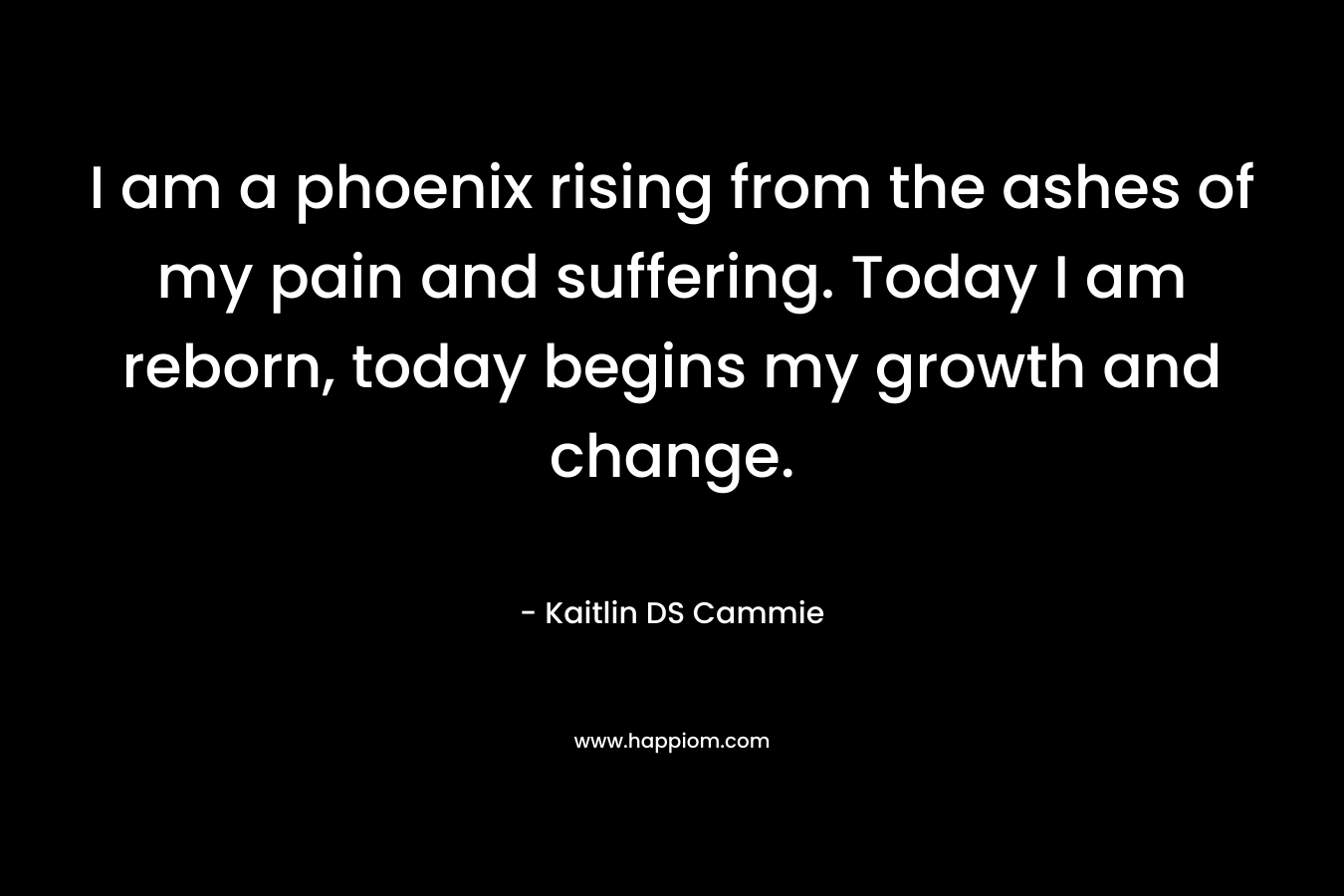 I am a phoenix rising from the ashes of my pain and suffering. Today I am reborn, today begins my growth and change.