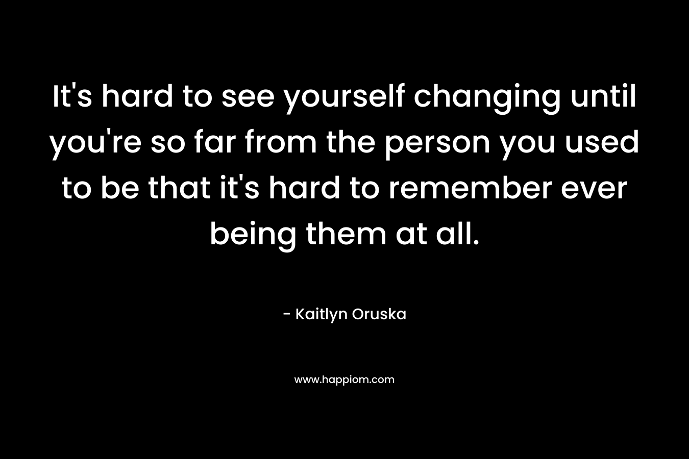 It's hard to see yourself changing until you're so far from the person you used to be that it's hard to remember ever being them at all.