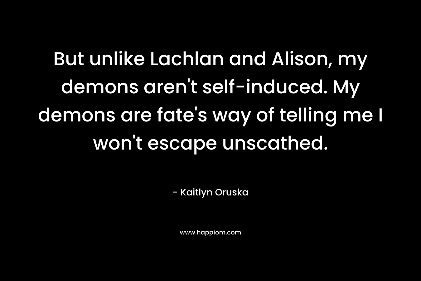 But unlike Lachlan and Alison, my demons aren’t self-induced. My demons are fate’s way of telling me I won’t escape unscathed. – Kaitlyn Oruska