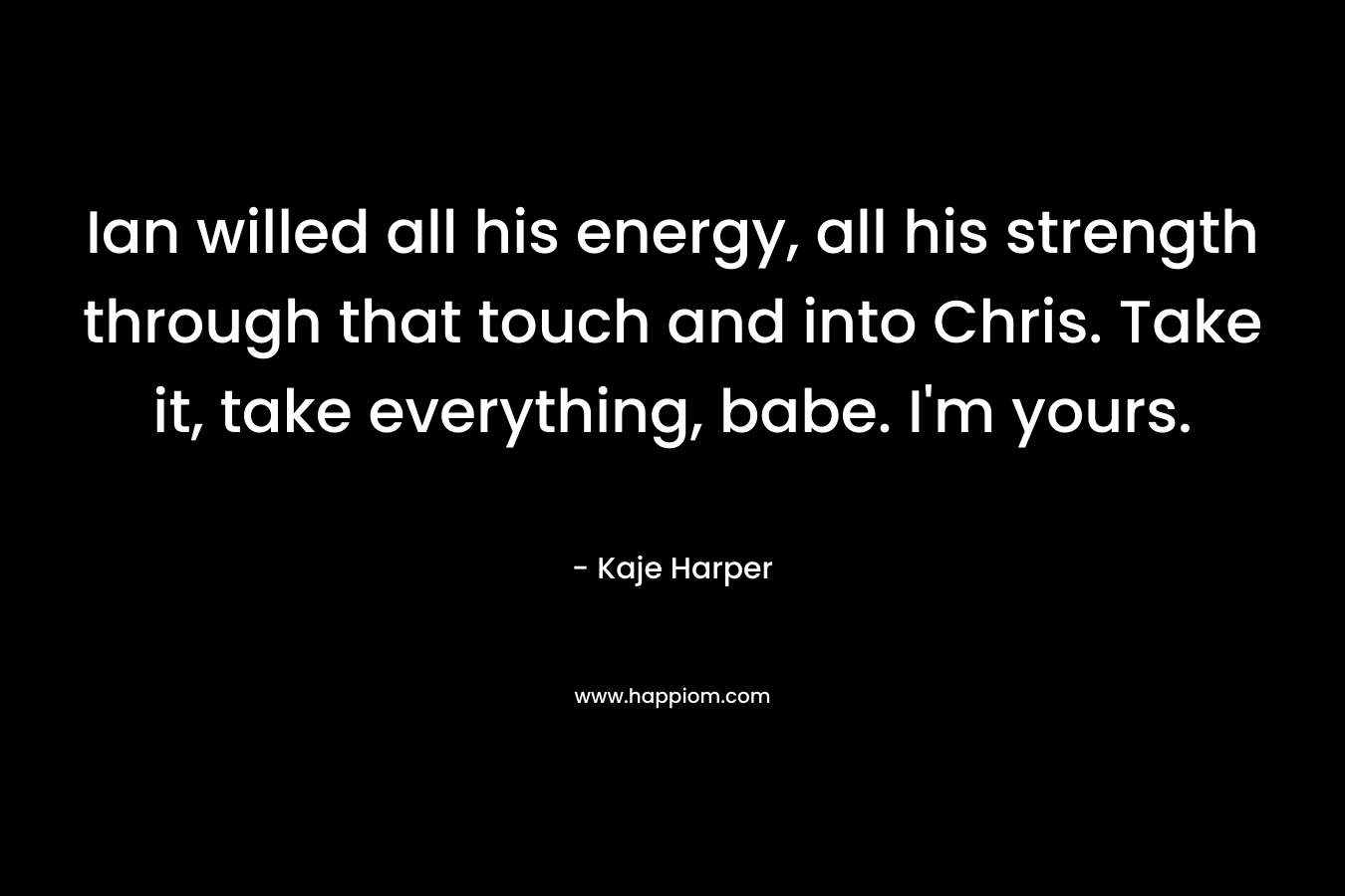 Ian willed all his energy, all his strength through that touch and into Chris. Take it, take everything, babe. I’m yours. – Kaje Harper