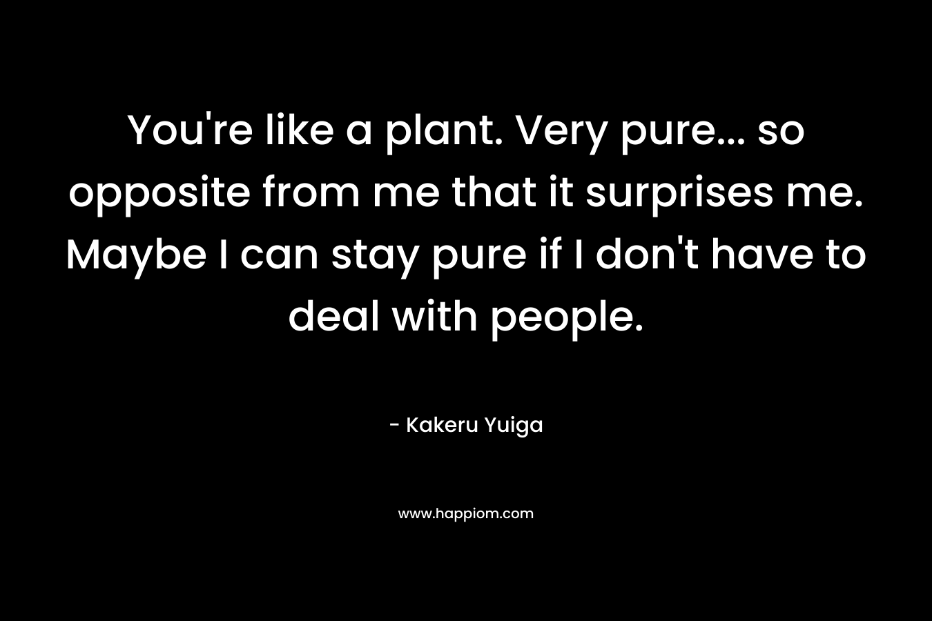You're like a plant. Very pure... so opposite from me that it surprises me. Maybe I can stay pure if I don't have to deal with people.