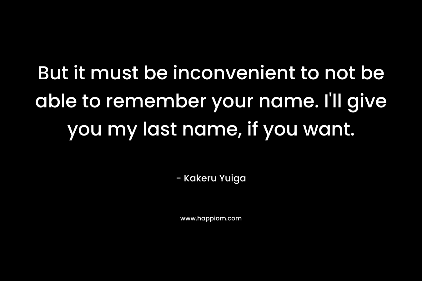 But it must be inconvenient to not be able to remember your name. I'll give you my last name, if you want.