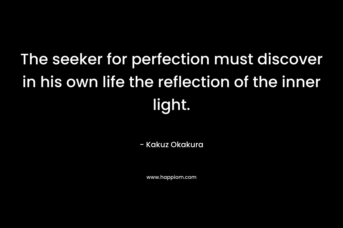 The seeker for perfection must discover in his own life the reflection of the inner light. – Kakuz Okakura