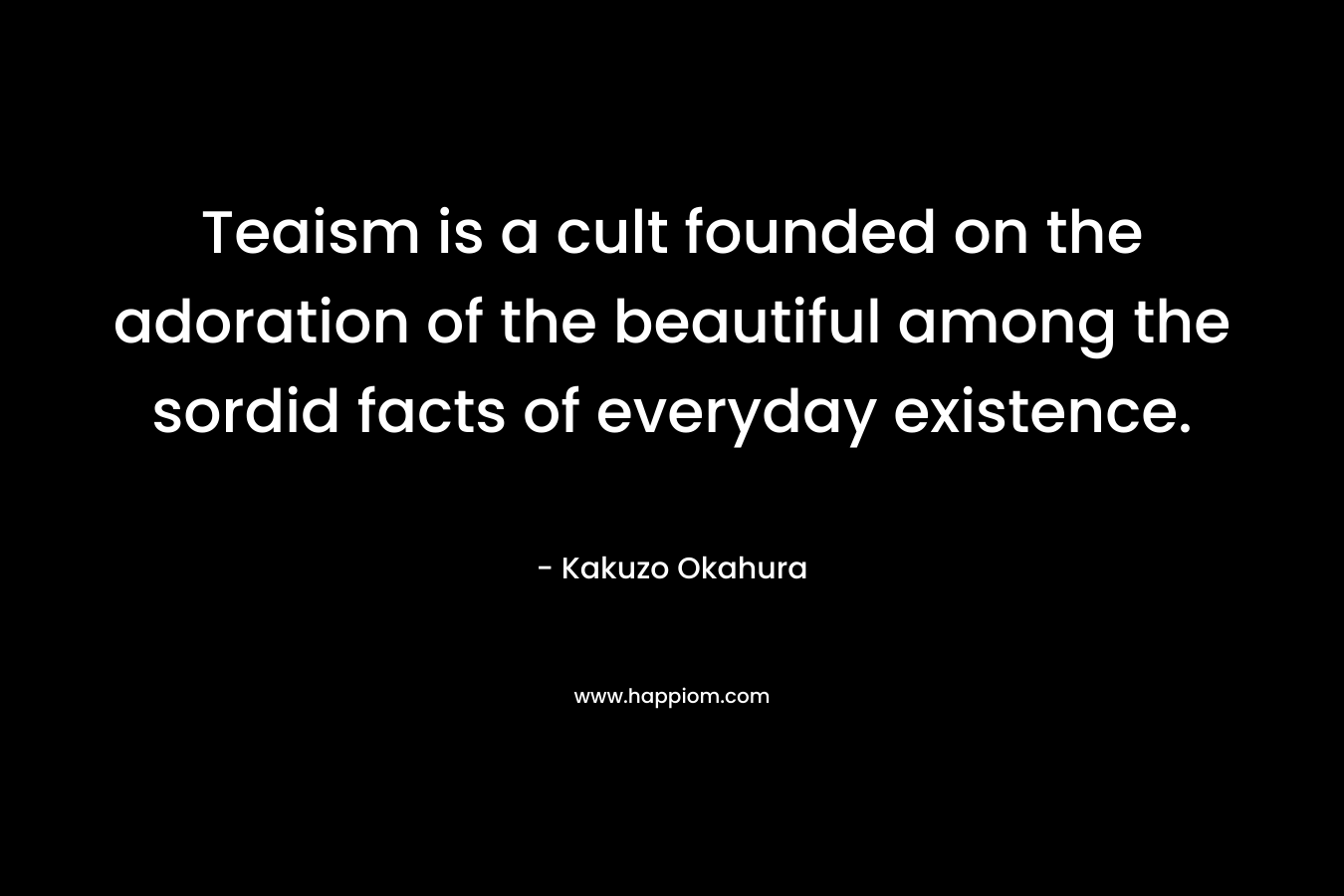 Teaism is a cult founded on the adoration of the beautiful among the sordid facts of everyday existence. – Kakuzo Okahura