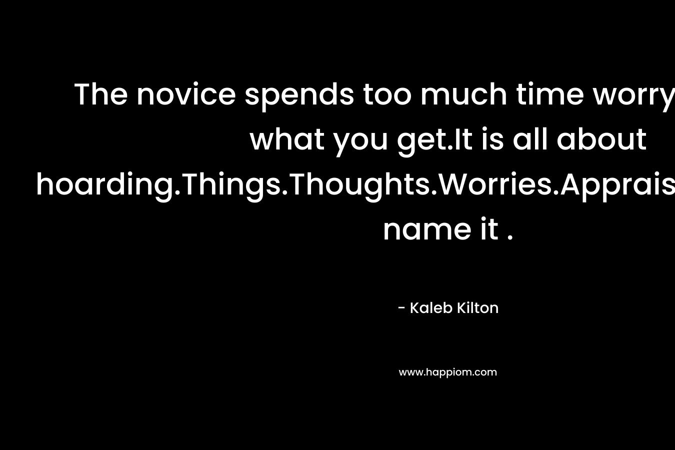 The novice spends too much time worrying about what you get.It is all about hoarding.Things.Thoughts.Worries.Appraisals.Love.You name it . – Kaleb Kilton