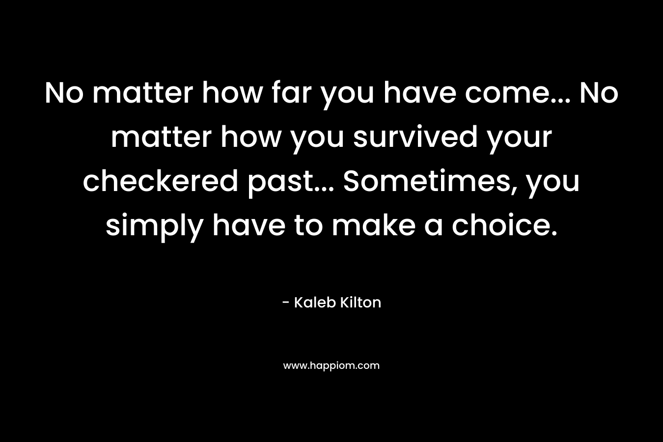 No matter how far you have come… No matter how you survived your checkered past… Sometimes, you simply have to make a choice. – Kaleb Kilton