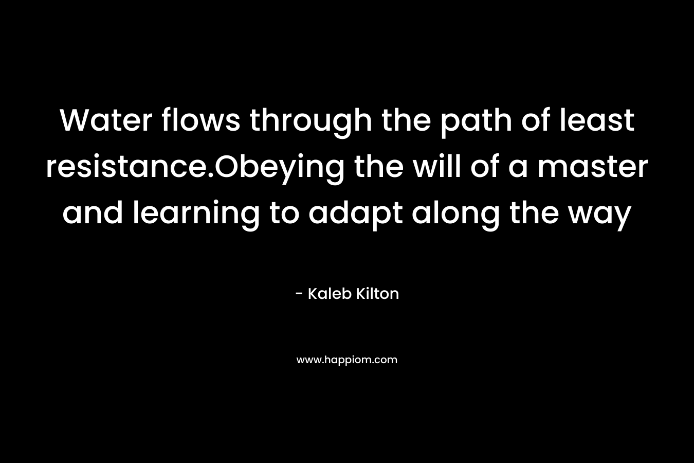 Water flows through the path of least resistance.Obeying the will of a master and learning to adapt along the way – Kaleb Kilton