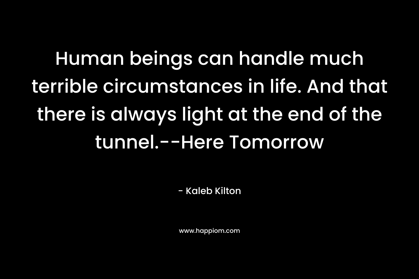 Human beings can handle much terrible circumstances in life. And that there is always light at the end of the tunnel.–Here Tomorrow – Kaleb Kilton