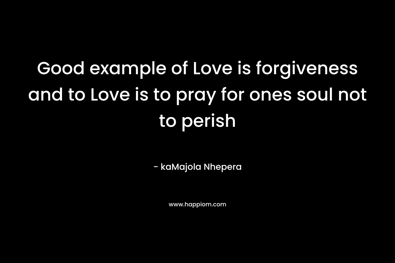 Good example of Love is forgiveness and to Love is to pray for ones soul not to perish – kaMajola Nhepera