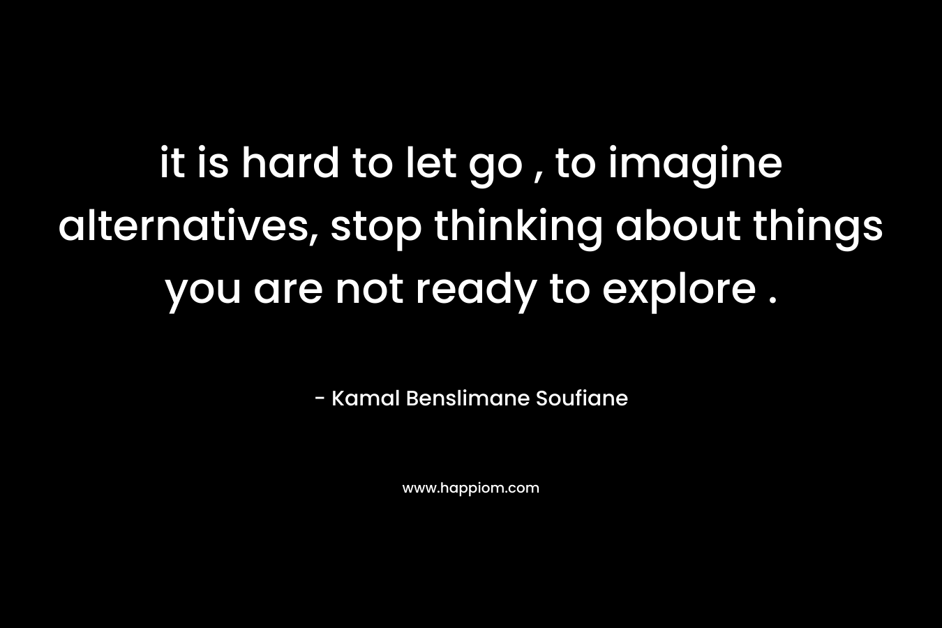 it is hard to let go , to imagine alternatives, stop thinking about things you are not ready to explore . – Kamal Benslimane Soufiane