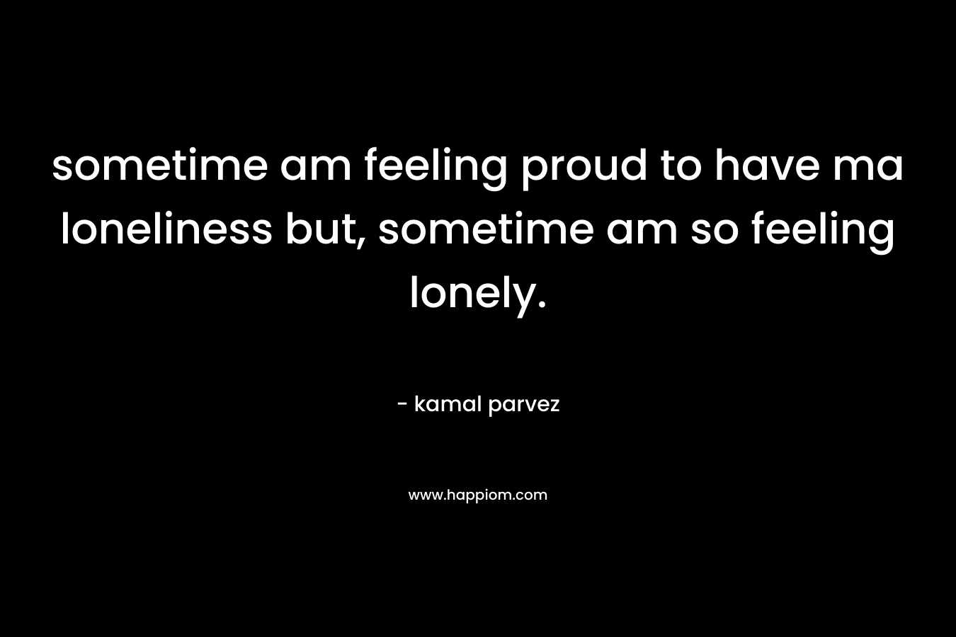sometime am feeling proud to have ma loneliness but, sometime am so feeling lonely. – kamal parvez