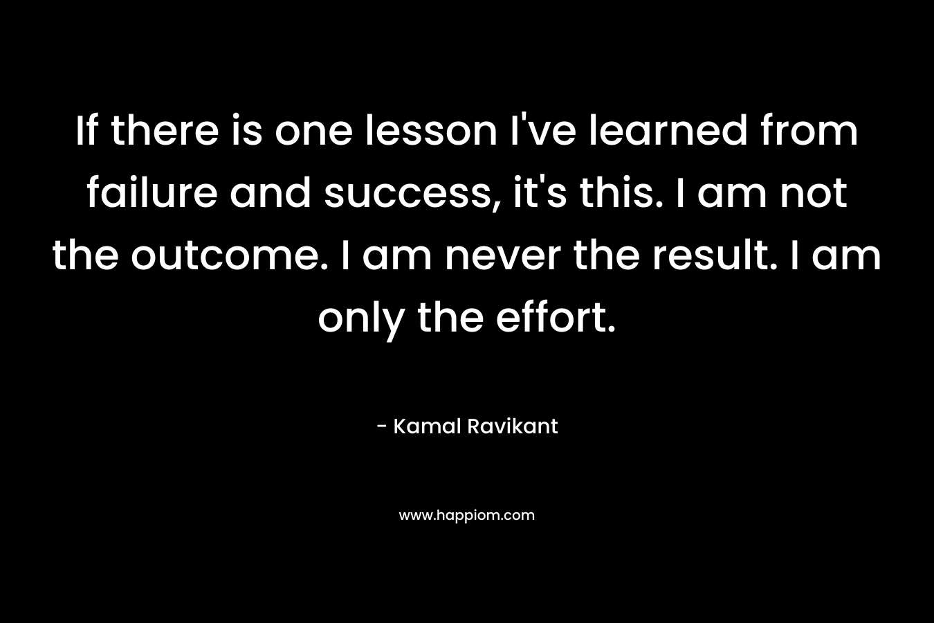 If there is one lesson I've learned from failure and success, it's this. I am not the outcome. I am never the result. I am only the effort.