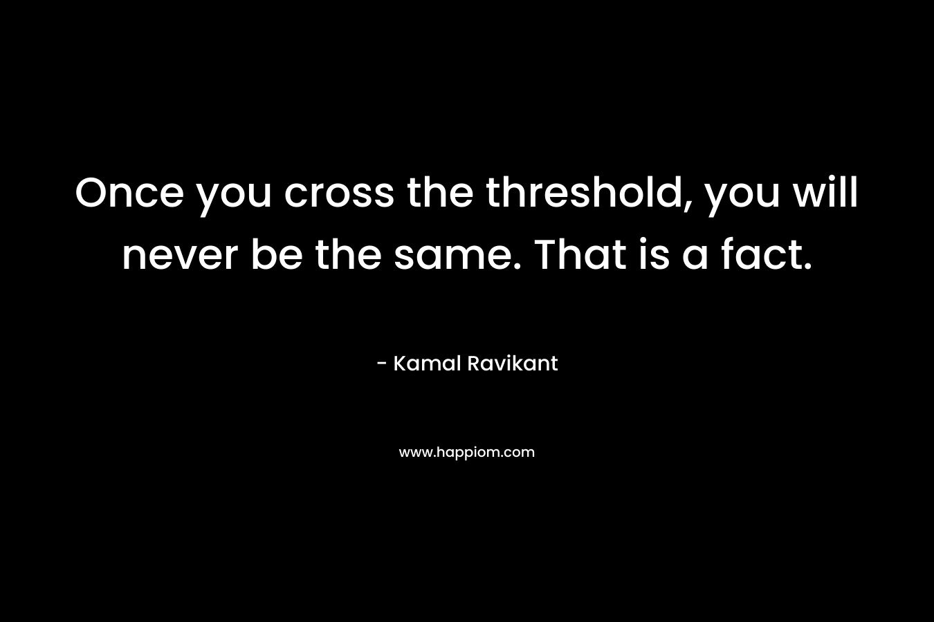 Once you cross the threshold, you will never be the same. That is a fact.