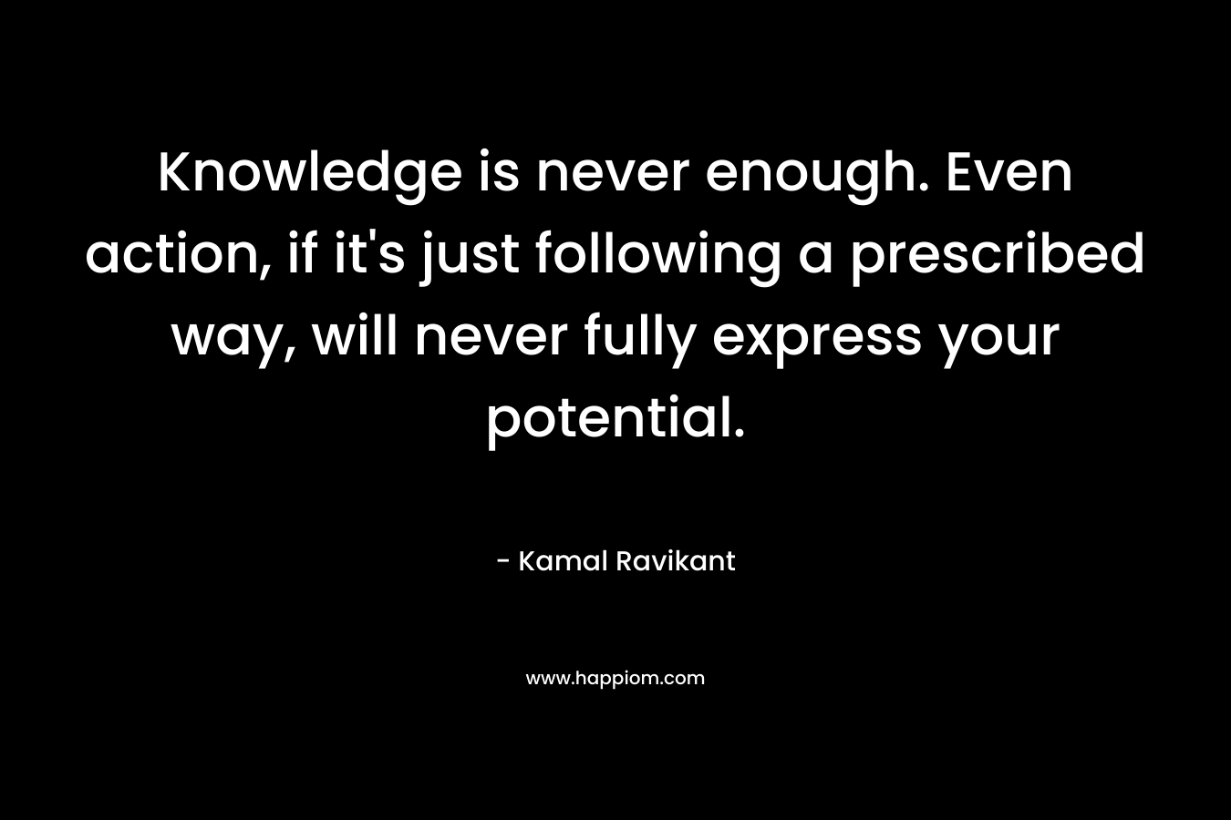 Knowledge is never enough. Even action, if it’s just following a prescribed way, will never fully express your potential. – Kamal Ravikant