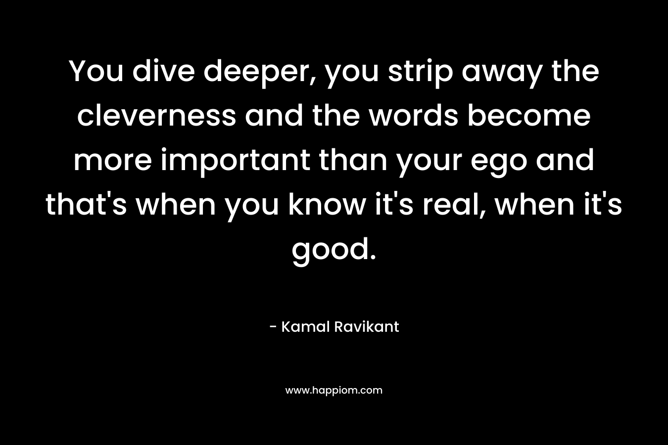 You dive deeper, you strip away the cleverness and the words become more important than your ego and that's when you know it's real, when it's good.