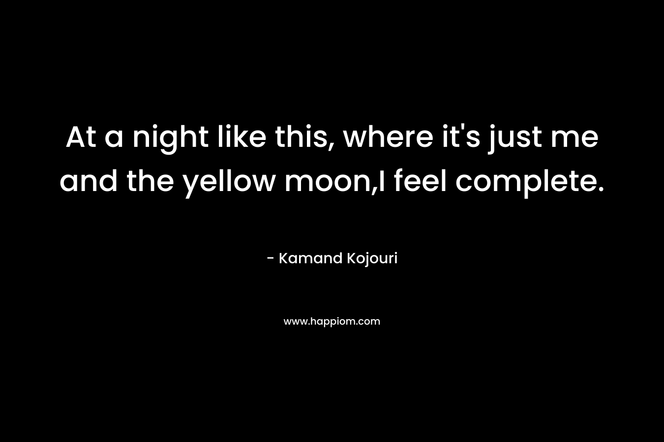 At a night like this, where it’s just me and the yellow moon,I feel complete. – Kamand Kojouri