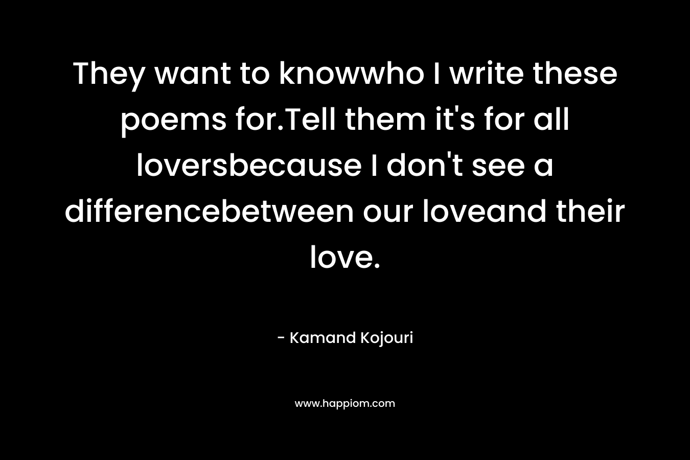 They want to knowwho I write these poems for.Tell them it’s for all loversbecause I don’t see a differencebetween our loveand their love. – Kamand Kojouri