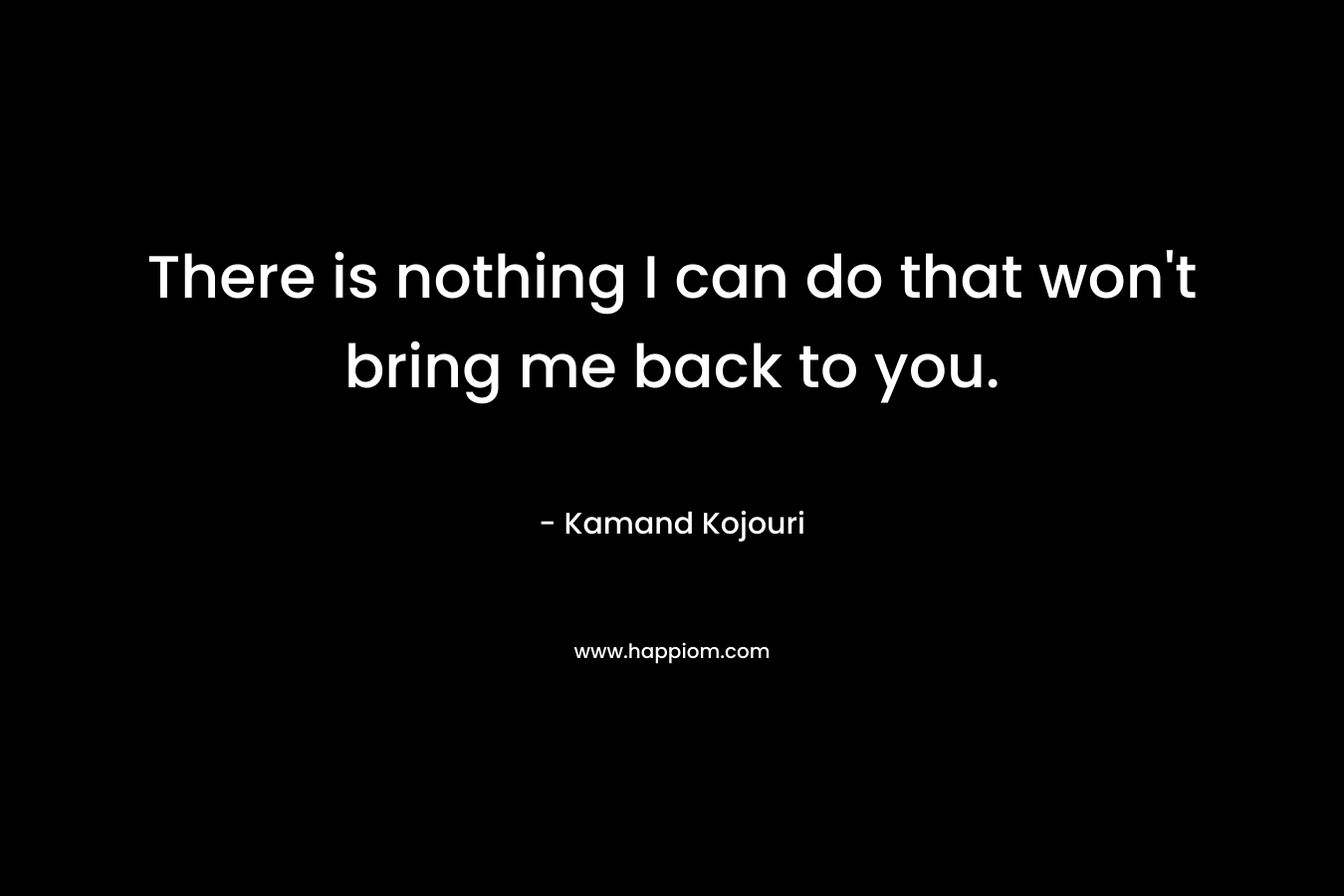 There is nothing I can do that won’t bring me back to you. – Kamand Kojouri