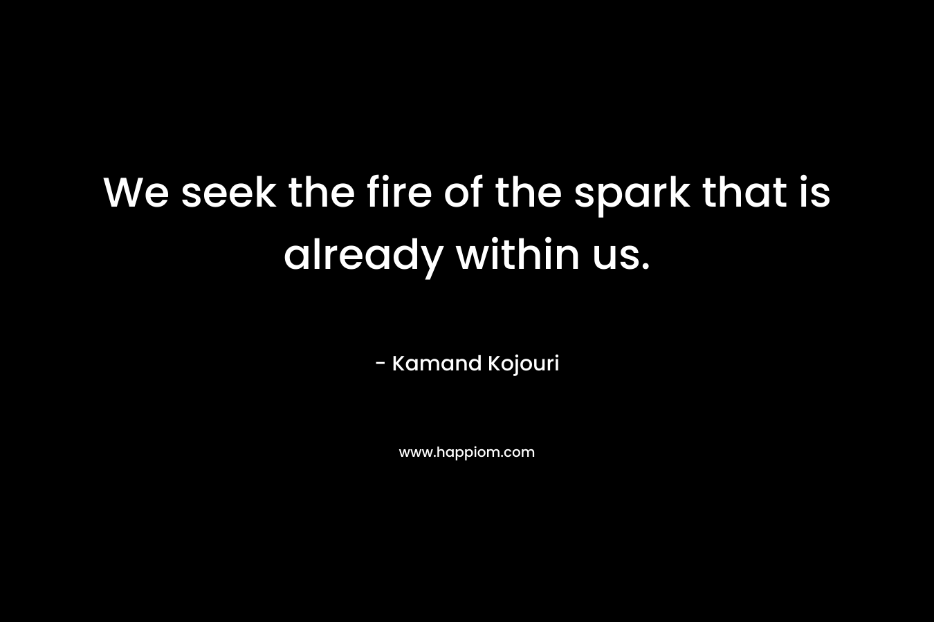We seek the fire of the spark that is already within us. – Kamand Kojouri