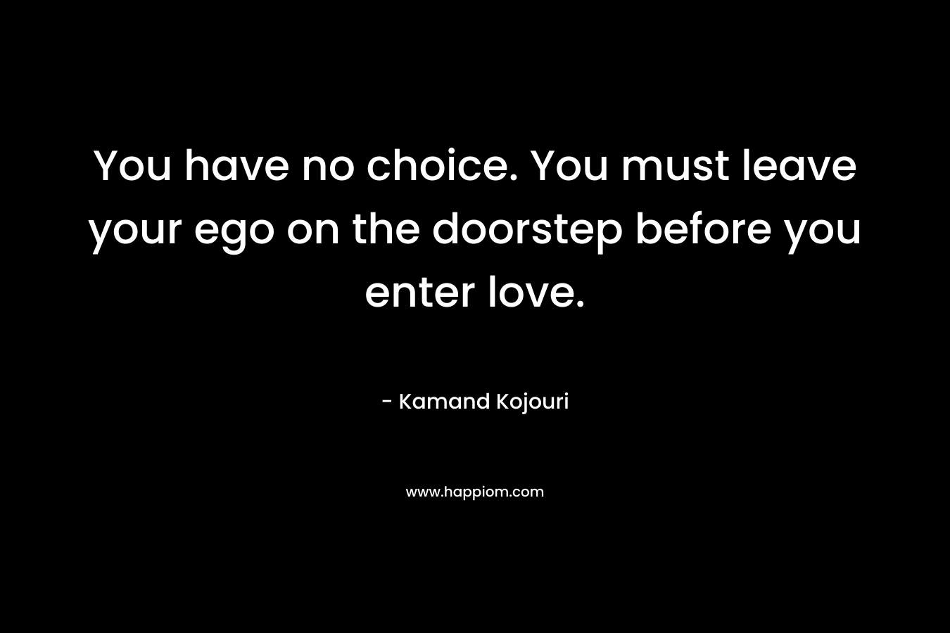 You have no choice. You must leave your ego on the doorstep before you enter love.
