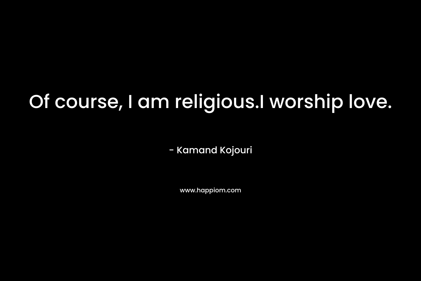 Of course, I am religious.I worship love. – Kamand Kojouri