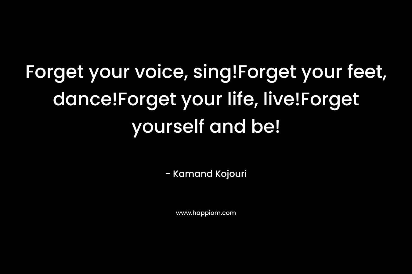 Forget your voice, sing!Forget your feet, dance!Forget your life, live!Forget yourself and be! – Kamand Kojouri