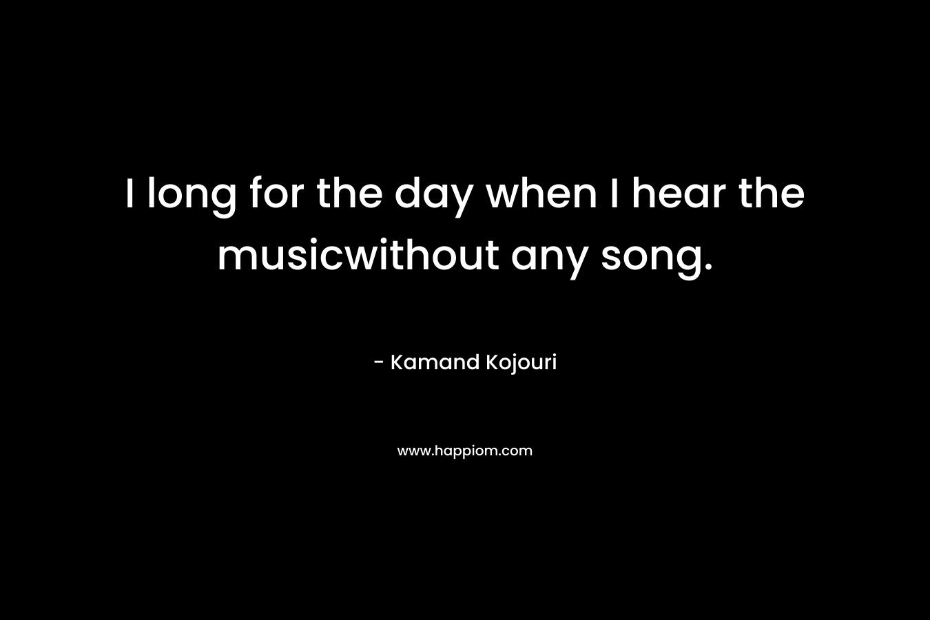 I long for the day when I hear the musicwithout any song.
