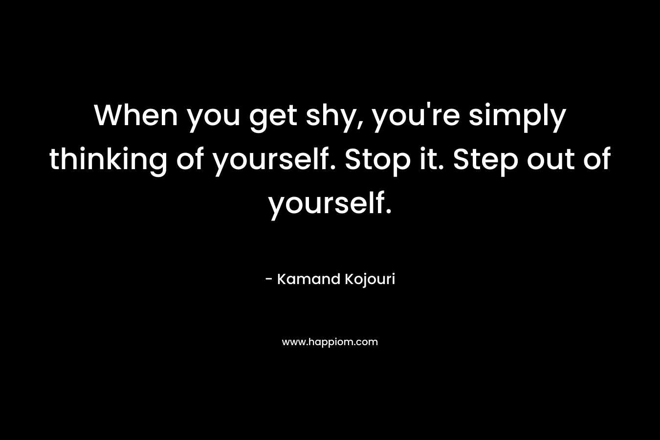 When you get shy, you're simply thinking of yourself. Stop it. Step out of yourself.