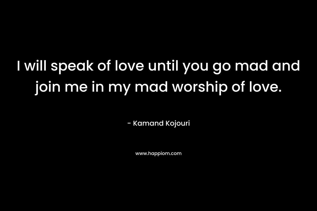 I will speak of love until you go mad and join me in my mad worship of love.