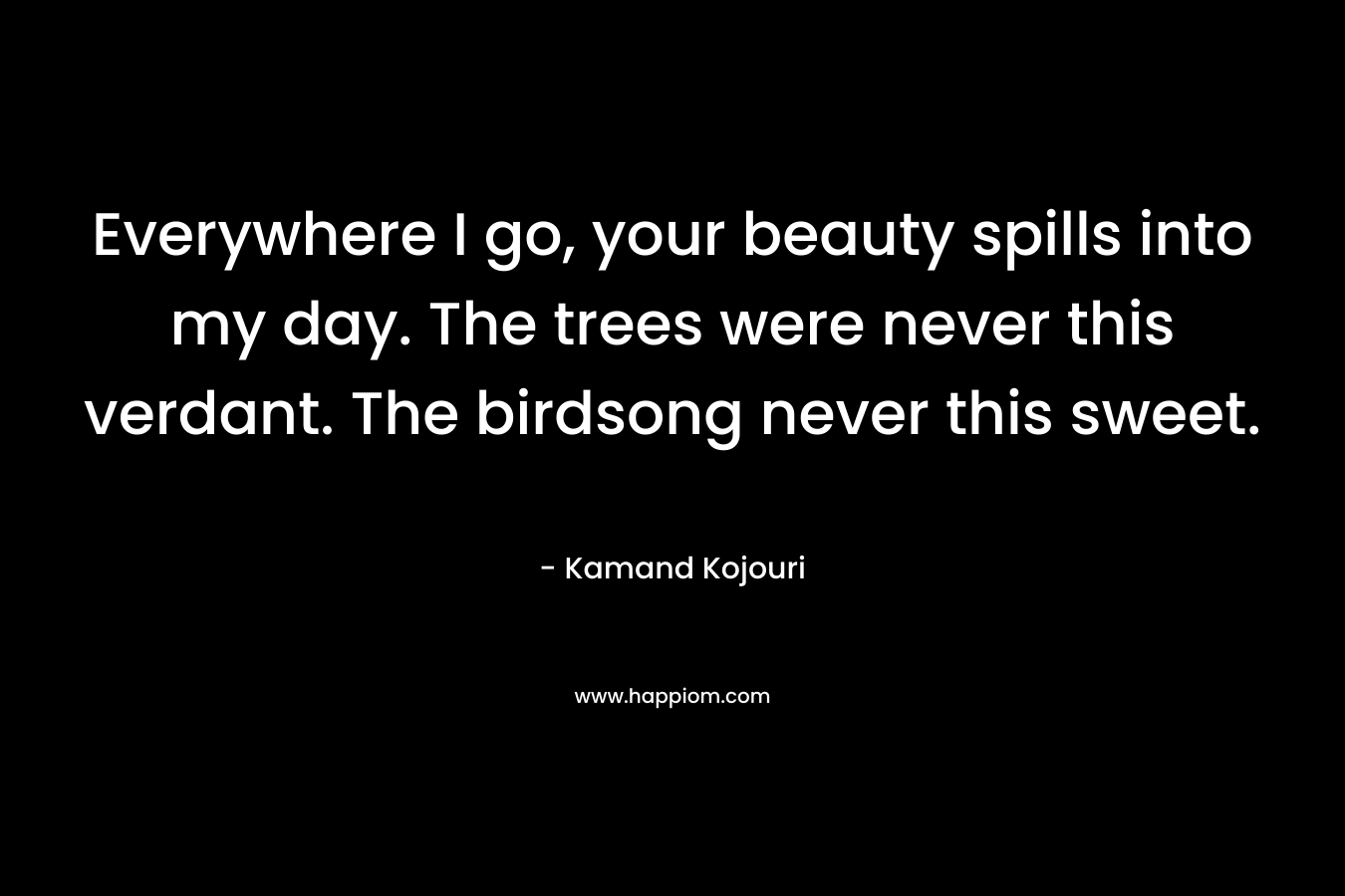 Everywhere I go, your beauty spills into my day. The trees were never this verdant. The birdsong never this sweet. – Kamand Kojouri