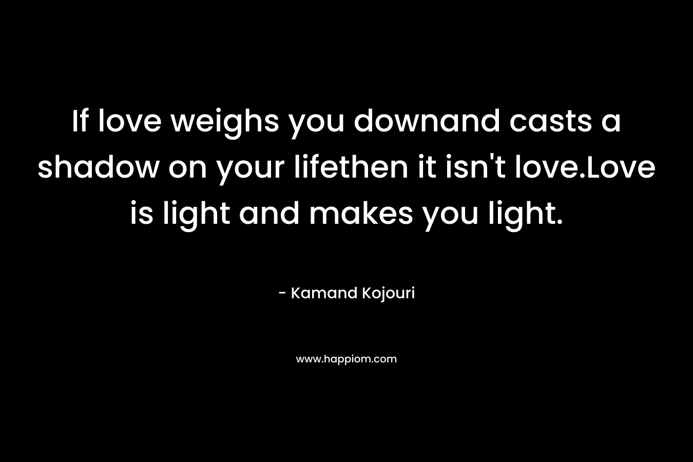 If love weighs you downand casts a shadow on your lifethen it isn't love.Love is light and makes you light.