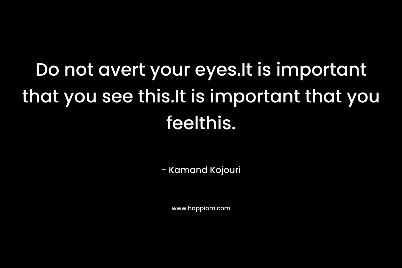 Do not avert your eyes.It is important that you see this.It is important that you feelthis. – Kamand Kojouri